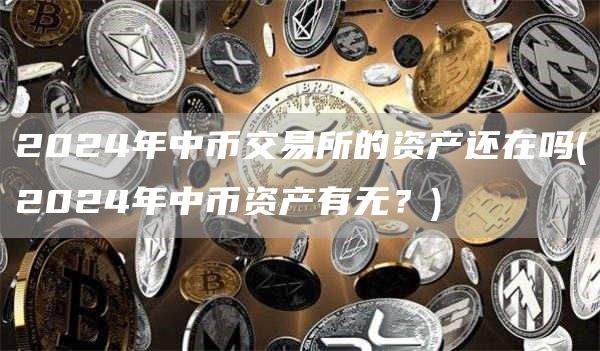 2024年中币交易所的资产还在吗 - 2024年中币资产有无？